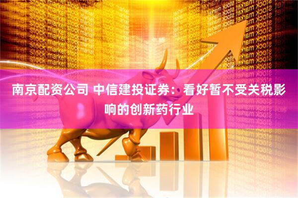 南京配资公司 中信建投证券：看好暂不受关税影响的创新药行业