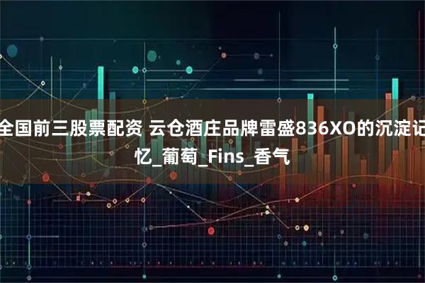 全国前三股票配资 云仓酒庄品牌雷盛836XO的沉淀记忆_葡萄_Fins_香气