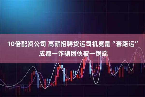 10倍配资公司 高薪招聘货运司机竟是“套路运” 成都一诈骗团伙被一锅端