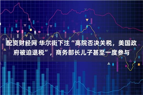 配资财经网 华尔街下注“高院否决关税，美国政府被迫退税”，商务部长儿子甚至一度参与