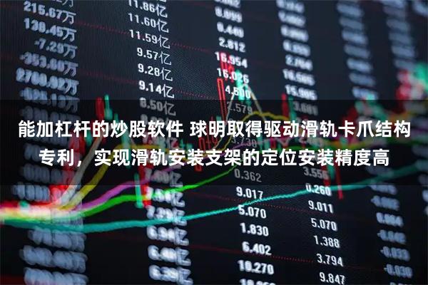 能加杠杆的炒股软件 球明取得驱动滑轨卡爪结构专利，实现滑轨安装支架的定位安装精度高