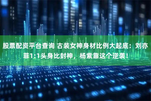 股票配资平台查询 古装女神身材比例大起底：刘亦菲1:1头身比封神，杨紫靠这个逆袭！