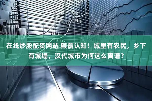 在线炒股配资网站 颠覆认知！城里有农民，乡下有城墙，汉代城市为何这么离谱？
