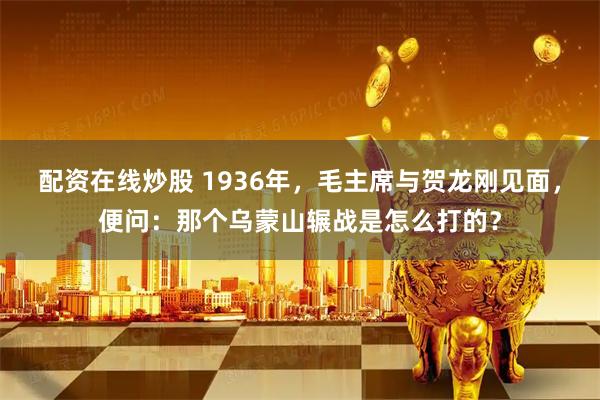 配资在线炒股 1936年，毛主席与贺龙刚见面，便问：那个乌蒙山辗战是怎么打的？